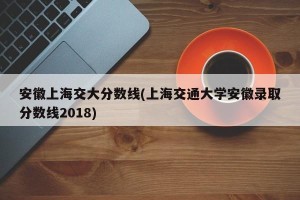 安徽上海交大分数线(上海交通大学安徽录取分数线2018)