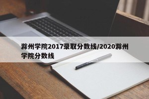 滁州学院2017录取分数线/2020滁州学院分数线