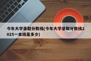 今年大学录取分数线(今年大学录取分数线2025一本线是多少)
