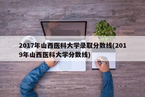 2017年山西医科大学录取分数线(2019年山西医科大学分数线)
