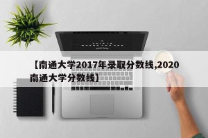 【南通大学2017年录取分数线,2020南通大学分数线】