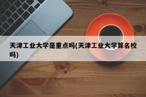 天津工业大学是重点吗(天津工业大学算名校吗)