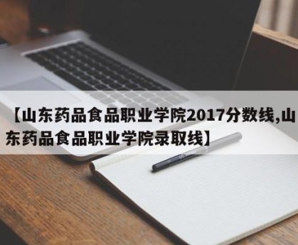 【山东药品食品职业学院2017分数线,山东药品食品职业学院录取线】
