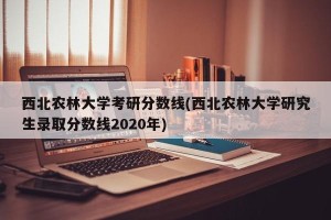 西北农林大学考研分数线(西北农林大学研究生录取分数线2020年)