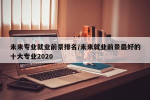 未来专业就业前景排名/未来就业前景最好的十大专业2020