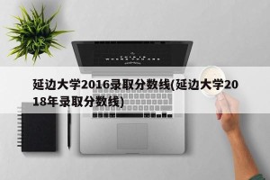 延边大学2016录取分数线(延边大学2018年录取分数线)