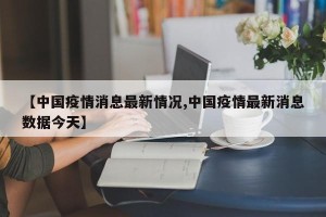 【中国疫情消息最新情况,中国疫情最新消息数据今天】