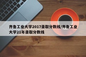 齐鲁工业大学2017录取分数线/齐鲁工业大学21年录取分数线
