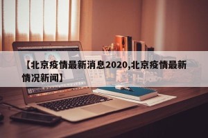 【北京疫情最新消息2020,北京疫情最新情况新闻】