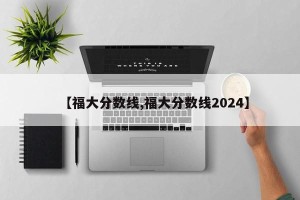 【福大分数线,福大分数线2024】