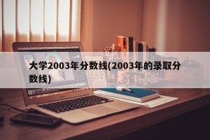 大学2003年分数线(2003年的录取分数线)