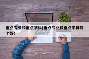 重点专业和重点学科(重点专业和重点学科哪个好)