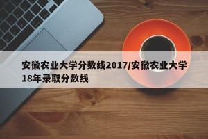 安徽农业大学分数线2017/安徽农业大学18年录取分数线