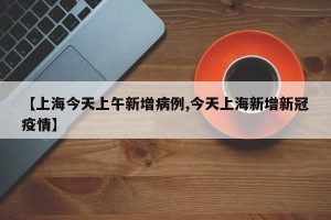 【上海今天上午新增病例,今天上海新增新冠疫情】