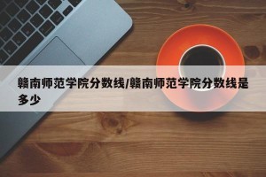 赣南师范学院分数线/赣南师范学院分数线是多少
