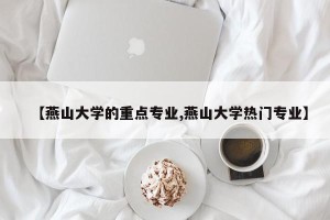【燕山大学的重点专业,燕山大学热门专业】