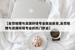 【自然地理与资源环境专业就业前景,自然地理与资源环境专业的热门职业】