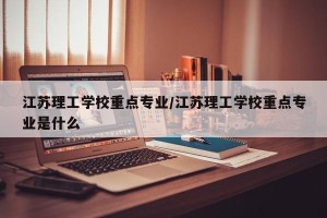 江苏理工学校重点专业/江苏理工学校重点专业是什么