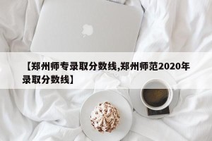 【郑州师专录取分数线,郑州师范2020年录取分数线】