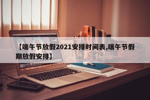 【端午节放假2021安排时间表,端午节假期放假安排】