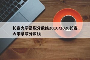 长春大学录取分数线2016/2020长春大学录取分数线