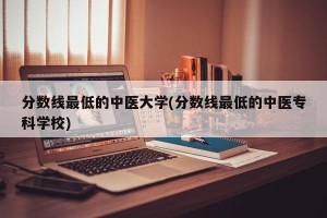 分数线最低的中医大学(分数线最低的中医专科学校)