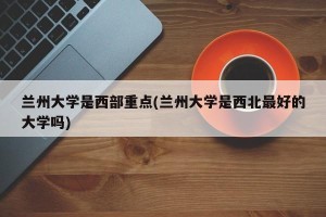 兰州大学是西部重点(兰州大学是西北最好的大学吗)