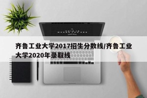 齐鲁工业大学2017招生分数线/齐鲁工业大学2020年录取线