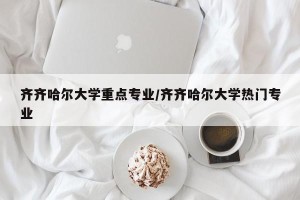 齐齐哈尔大学重点专业/齐齐哈尔大学热门专业