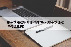 顺丰快递过年停运时间2022(顺丰快递过年停运几天)
