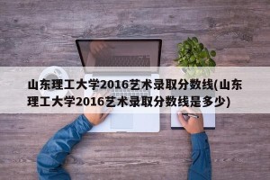 山东理工大学2016艺术录取分数线(山东理工大学2016艺术录取分数线是多少)