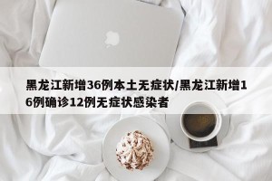 黑龙江新增36例本土无症状/黑龙江新增16例确诊12例无症状感染者