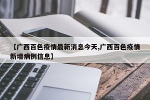 【广西百色疫情最新消息今天,广西百色疫情新增病例信息】