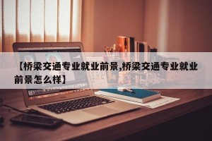 【桥梁交通专业就业前景,桥梁交通专业就业前景怎么样】