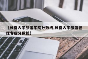 【长春大学旅游学院分数线,长春大学旅游管理专业分数线】