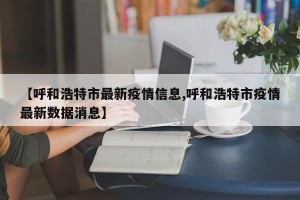 【呼和浩特市最新疫情信息,呼和浩特市疫情最新数据消息】