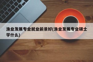 渔业发展专业就业前景好(渔业发展专业硕士学什么)