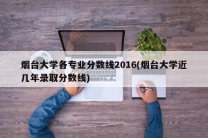 烟台大学各专业分数线2016(烟台大学近几年录取分数线)