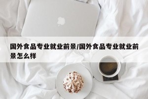 国外食品专业就业前景/国外食品专业就业前景怎么样