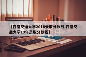 【西南交通大学2016录取分数线,西南交通大学19年录取分数线】
