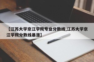 【江苏大学京江学院专业分数线,江苏大学京江学院分数线暴涨】