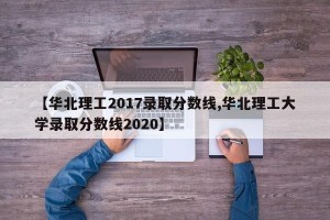 【华北理工2017录取分数线,华北理工大学录取分数线2020】