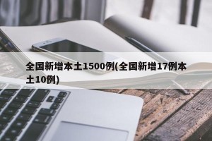 全国新增本土1500例(全国新增17例本土10例)