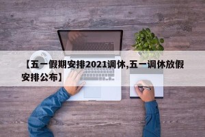 【五一假期安排2021调休,五一调休放假安排公布】