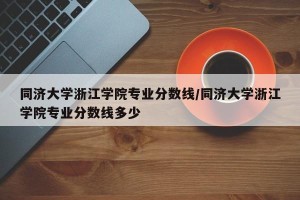 同济大学浙江学院专业分数线/同济大学浙江学院专业分数线多少