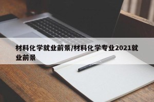 材料化学就业前景/材料化学专业2021就业前景