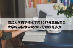 南昌大学科学技术学院2017分数线/南昌大学科学技术学院2017分数线是多少