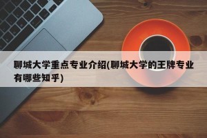聊城大学重点专业介绍(聊城大学的王牌专业有哪些知乎)