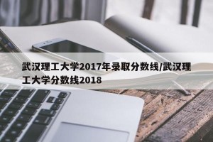武汉理工大学2017年录取分数线/武汉理工大学分数线2018