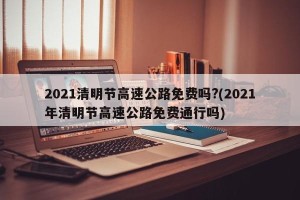 2021清明节高速公路免费吗?(2021年清明节高速公路免费通行吗)